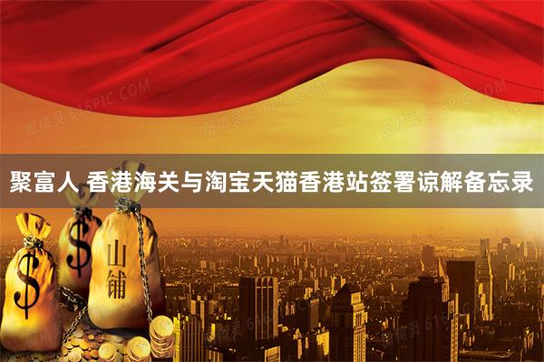 聚富人 香港海关与淘宝天猫香港站签署谅解备忘录